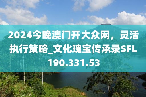 2024今晚澳门开大众网，灵活执行策略_文化瑰宝传承录SFL190.331.53