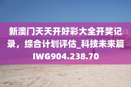 新澳门天天开好彩大全开奖记录，综合计划评估_科技未来篇IWG904.238.70