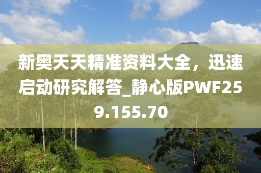 新奥天天精准资料大全，迅速启动研究解答_静心版PWF259.155.70