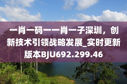 一肖一码一一肖一子深圳，创新技术引领战略发展_实时更新版本BJU692.299.46