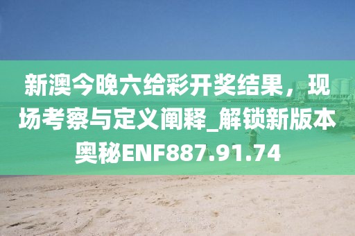 新澳今晚六给彩开奖结果，现场考察与定义阐释_解锁新版本奥秘ENF887.91.74