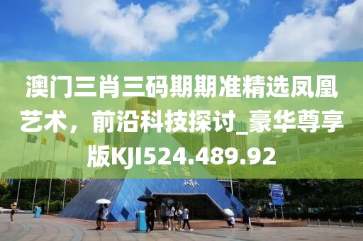 澳门三肖三码期期准精选凤凰艺术，前沿科技探讨_豪华尊享版KJI524.489.92