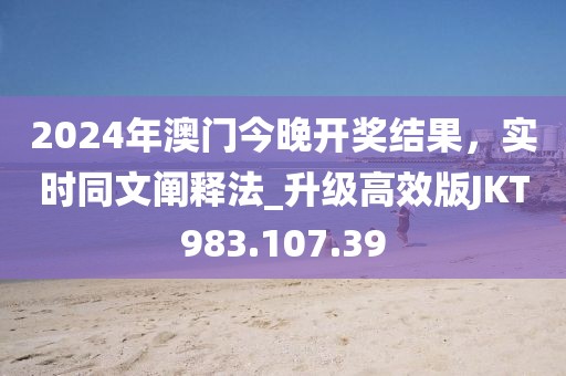 2024年澳门今晚开奖结果，实时同文阐释法_升级高效版JKT983.107.39