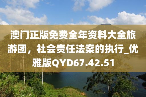 澳门正版免费全年资料大全旅游团，社会责任法案的执行_优雅版QYD67.42.51