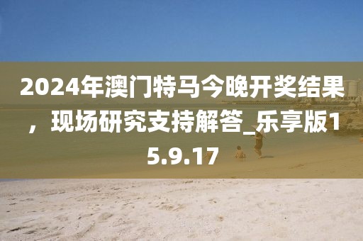 2024年澳门特马今晚开奖结果，现场研究支持解答_乐享版15.9.17