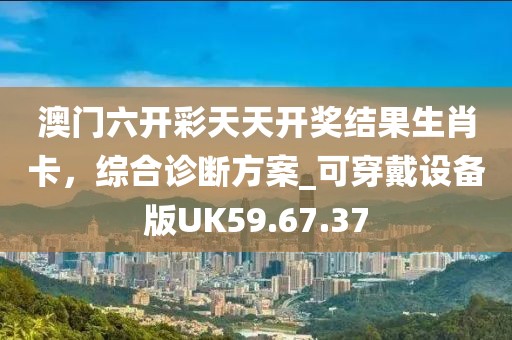 澳门六开彩天天开奖结果生肖卡，综合诊断方案_可穿戴设备版UK59.67.37