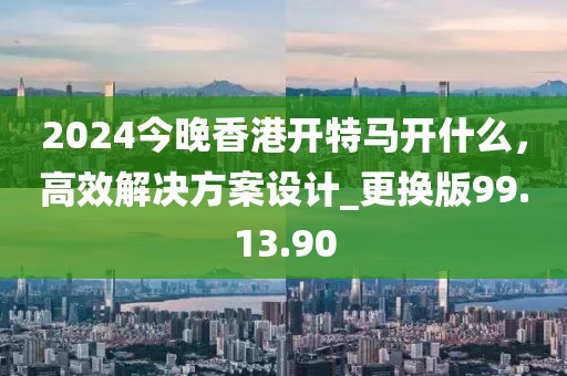 2024今晚香港开特马开什么，高效解决方案设计_更换版99.13.90