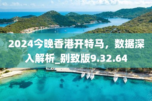 2024今晚香港开特马，数据深入解析_别致版9.32.64