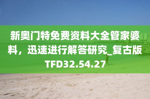 新奥门特免费资料大全管家婆料，迅速进行解答研究_复古版TFD32.54.27