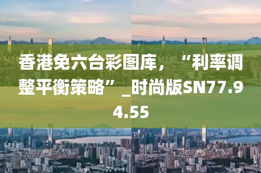 香港免六台彩图库，“利率调整平衡策略”_时尚版SN77.94.55