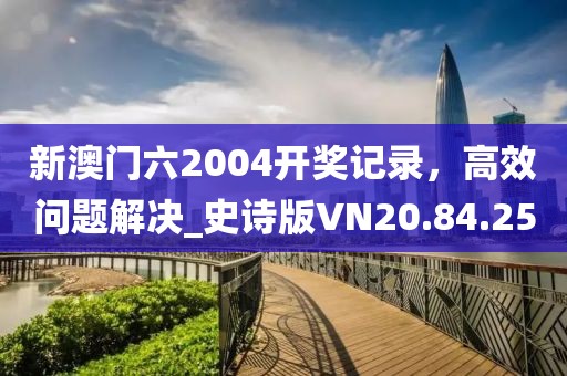 新澳门六2004开奖记录，高效问题解决_史诗版VN20.84.25