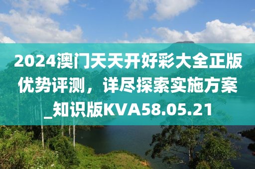 2024澳门天天开好彩大全正版优势评测，详尽探索实施方案_知识版KVA58.05.21