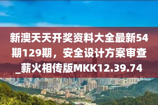 新澳天天开奖资料大全最新54期129期，安全设计方案审查_薪火相传版MKK12.39.74