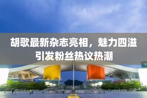 胡歌最新杂志亮相，魅力四溢引发粉丝热议热潮