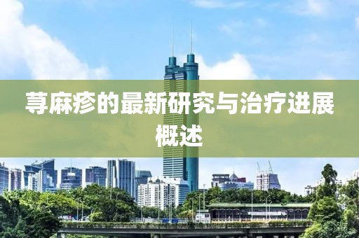 荨麻疹的最新研究与治疗进展概述