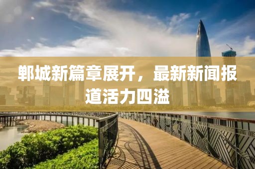郸城新篇章展开，最新新闻报道活力四溢