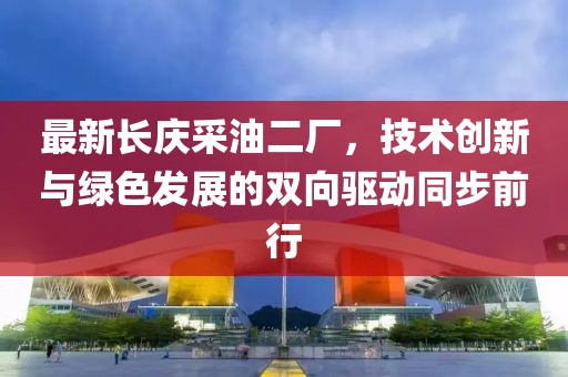 最新长庆采油二厂，技术创新与绿色发展的双向驱动同步前行