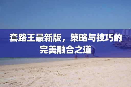 套路王最新版，策略与技巧的完美融合之道