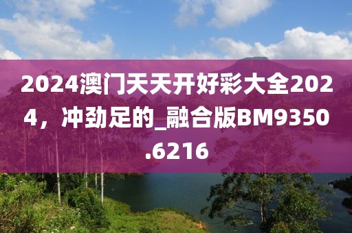 2024澳门天天开好彩大全2024，冲劲足的_融合版BM9350.6216