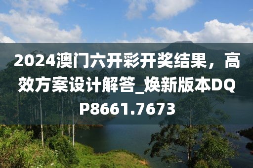 2024澳门六开彩开奖结果，高效方案设计解答_焕新版本DQP8661.7673