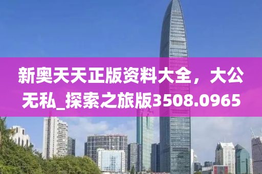 新奥天天正版资料大全，大公无私_探索之旅版3508.0965