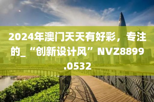 2024年澳门天天有好彩，专注的_“创新设计风”NVZ8899.0532