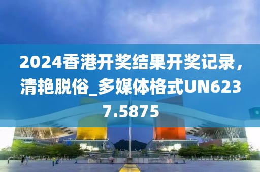 2024香港开奖结果开奖记录，清艳脱俗_多媒体格式UN6237.5875