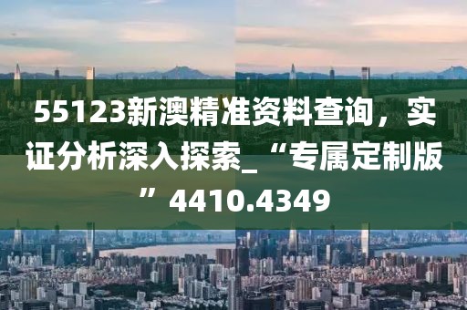 55123新澳精准资料查询，实证分析深入探索_“专属定制版”4410.4349