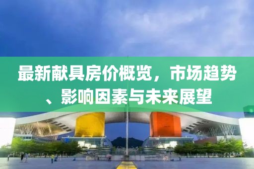 最新献具房价概览，市场趋势、影响因素与未来展望