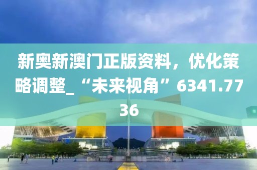 新奥新澳门正版资料，优化策略调整_“未来视角”6341.7736