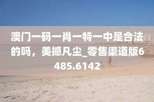 澳门一码一肖一特一中是合法的吗，美撼凡尘_零售渠道版6485.6142