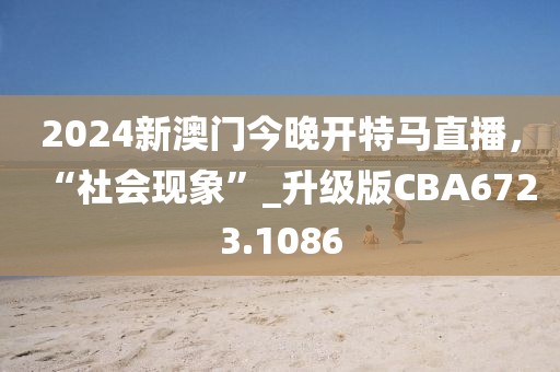 2024新澳门今晚开特马直播，“社会现象”_升级版CBA6723.1086