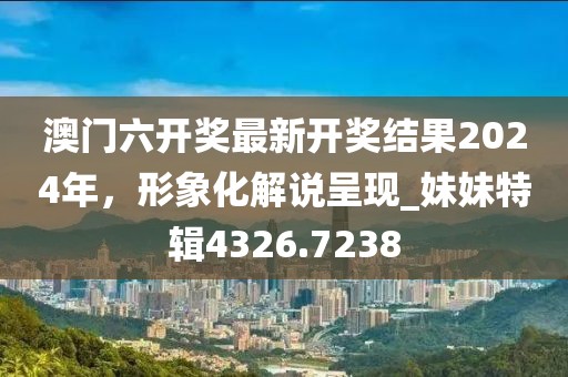 澳门六开奖最新开奖结果2024年，形象化解说呈现_妹妹特辑4326.7238