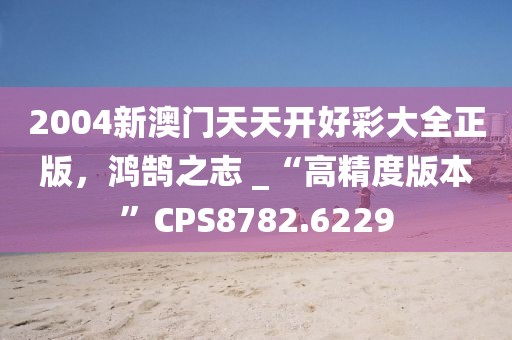 2004新澳门天天开好彩大全正版，鸿鹄之志 _“高精度版本”CPS8782.6229