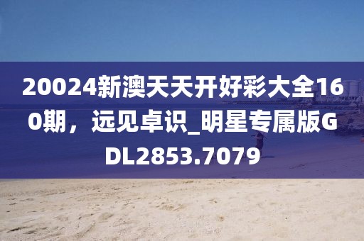 20024新澳天天开好彩大全160期，远见卓识_明星专属版GDL2853.7079