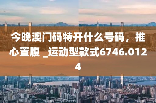 今晚澳门码特开什么号码，推心置腹 _运动型款式6746.0124