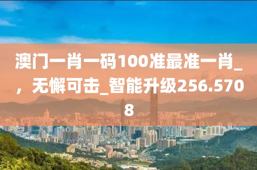 澳门一肖一码100准最准一肖_，无懈可击_智能升级256.5708
