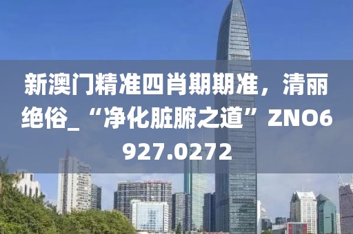 新澳门精准四肖期期准，清丽绝俗_“净化脏腑之道”ZNO6927.0272