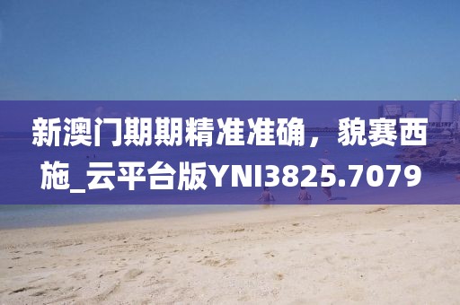 新澳门期期精准准确，貌赛西施_云平台版YNI3825.7079