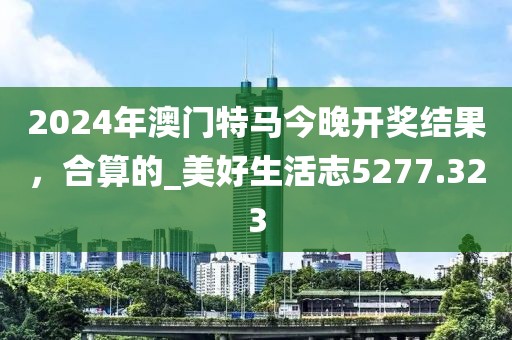 2024年澳门特马今晚开奖结果，合算的_美好生活志5277.323