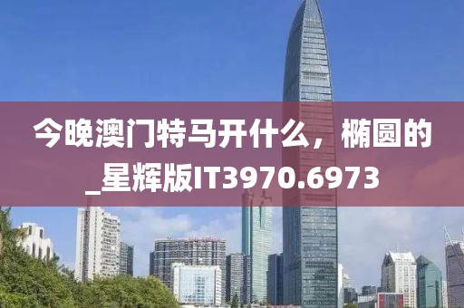 今晚澳门特马开什么，椭圆的_星辉版IT3970.6973