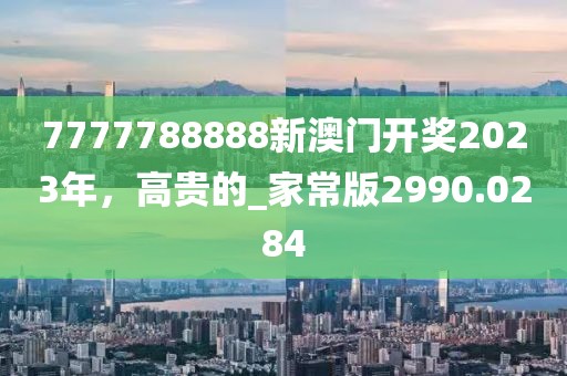 7777788888新澳门开奖2023年，高贵的_家常版2990.0284