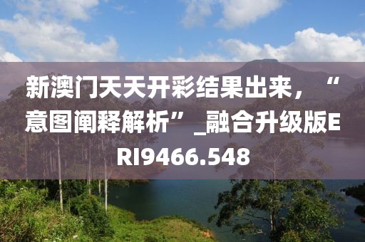 新澳门天天开彩结果出来，“意图阐释解析”_融合升级版ERI9466.548