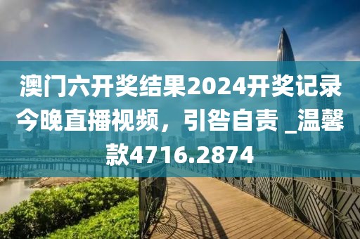澳门六开奖结果2024开奖记录今晚直播视频，引咎自责 _温馨款4716.2874