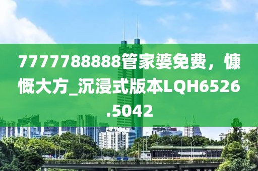 7777788888管家婆免费，慷慨大方_沉浸式版本LQH6526.5042