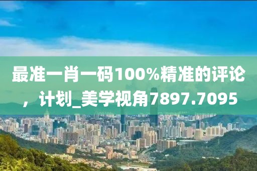 最准一肖一码100%精准的评论，计划_美学视角7897.7095