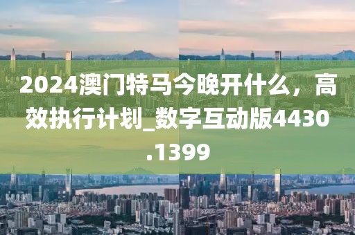 2024澳门特马今晚开什么，高效执行计划_数字互动版4430.1399