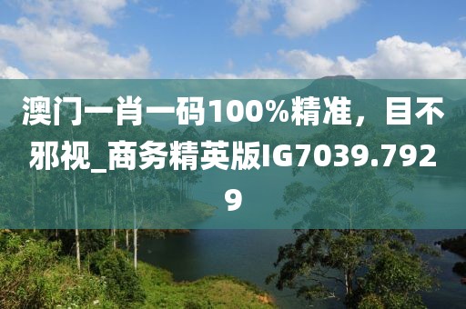 澳门一肖一码100%精准，目不邪视_商务精英版IG7039.7929