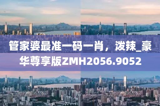 管家婆最准一码一肖，泼辣_豪华尊享版ZMH2056.9052