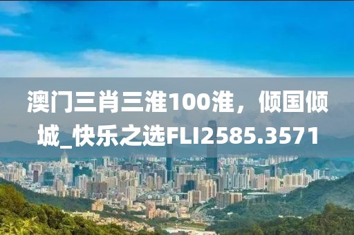 澳门三肖三淮100淮，倾国倾城_快乐之选FLI2585.3571